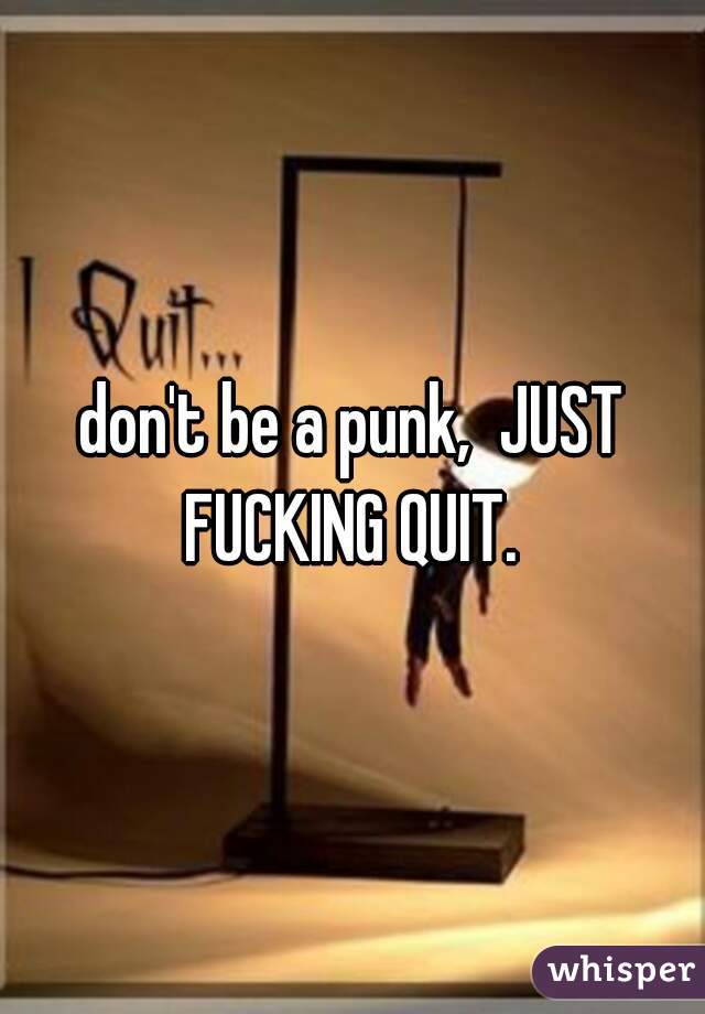 don't be a punk,  JUST FUCKING QUIT. 