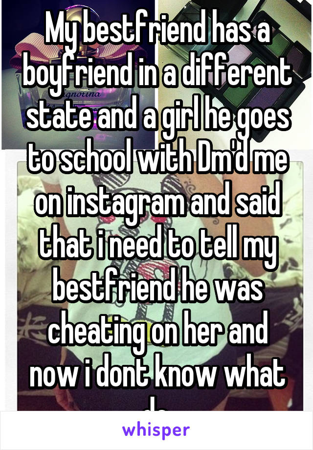 My bestfriend has a boyfriend in a different state and a girl he goes to school with Dm'd me on instagram and said that i need to tell my bestfriend he was cheating on her and now i dont know what do.