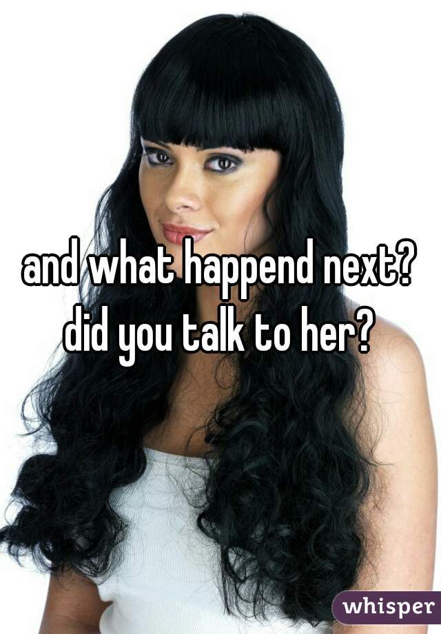and what happend next? did you talk to her? 