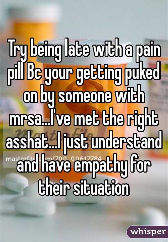 Try being late with a pain pill Bc your getting puked on by someone with mrsa...I've met the right asshat...I just understand and have empathy for their situation 