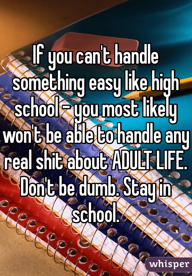 If you can't handle something easy like high school - you most likely won't be able to handle any real shit about ADULT LIFE. Don't be dumb. Stay in school. 