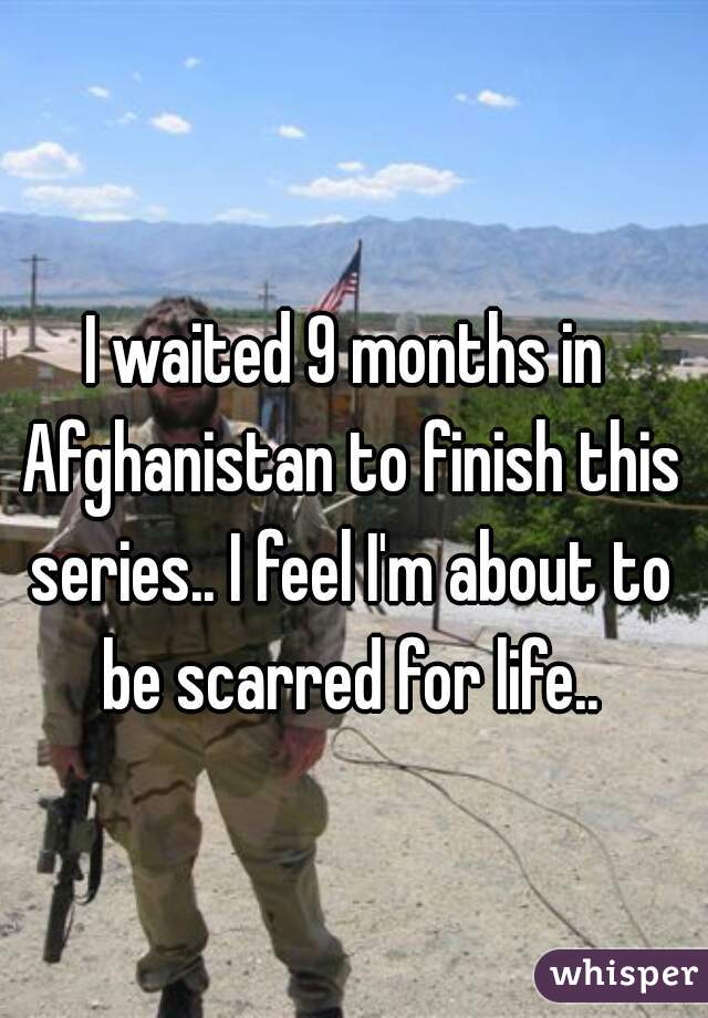 I waited 9 months in Afghanistan to finish this series.. I feel I'm about to be scarred for life..