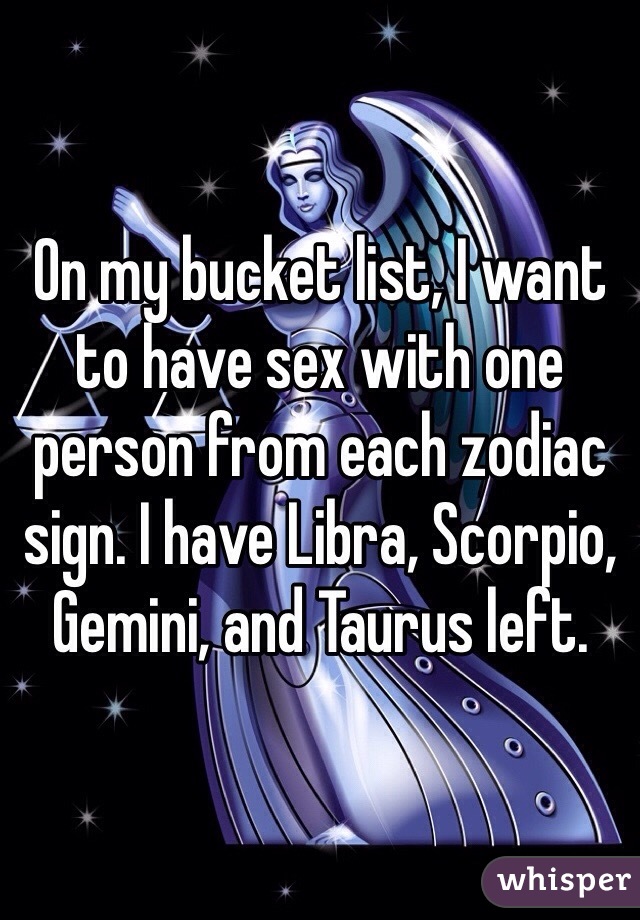On my bucket list, I want to have sex with one person from each zodiac sign. I have Libra, Scorpio, Gemini, and Taurus left. 