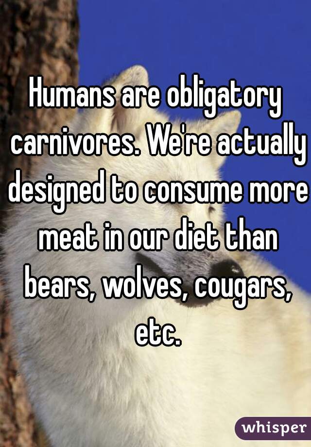 Humans are obligatory carnivores. We're actually designed to consume more meat in our diet than bears, wolves, cougars, etc.