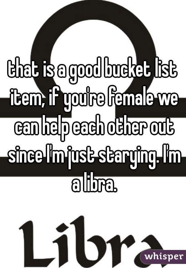 that is a good bucket list item, if you're female we can help each other out since I'm just starying. I'm a libra.