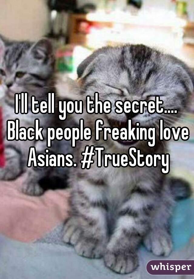 I'll tell you the secret.... Black people freaking love Asians. #TrueStory
