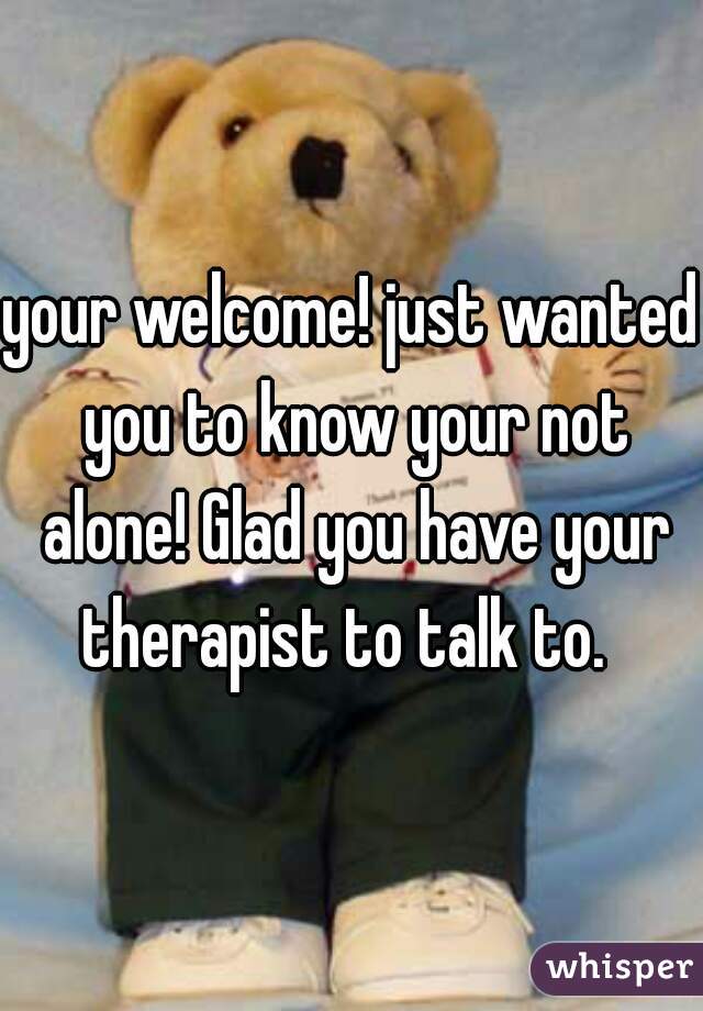 your welcome! just wanted you to know your not alone! Glad you have your therapist to talk to.  