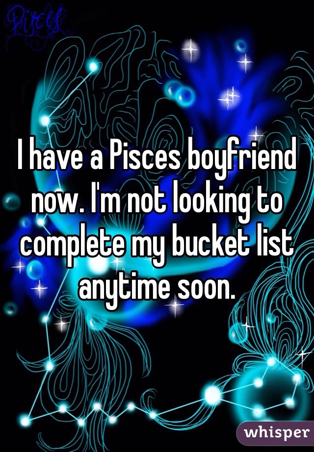 I have a Pisces boyfriend now. I'm not looking to complete my bucket list anytime soon. 