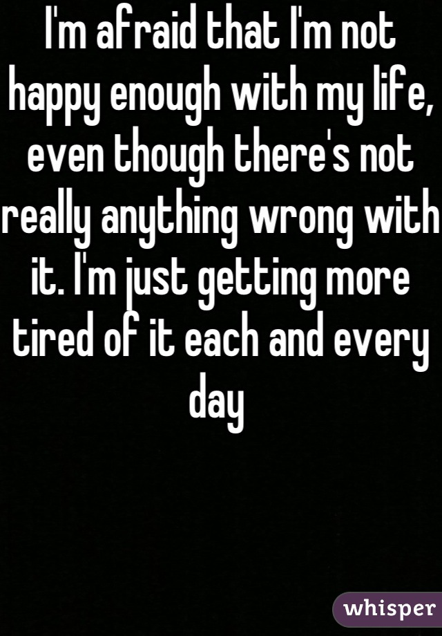 I'm afraid that I'm not happy enough with my life, even though there's not really anything wrong with it. I'm just getting more tired of it each and every day 
