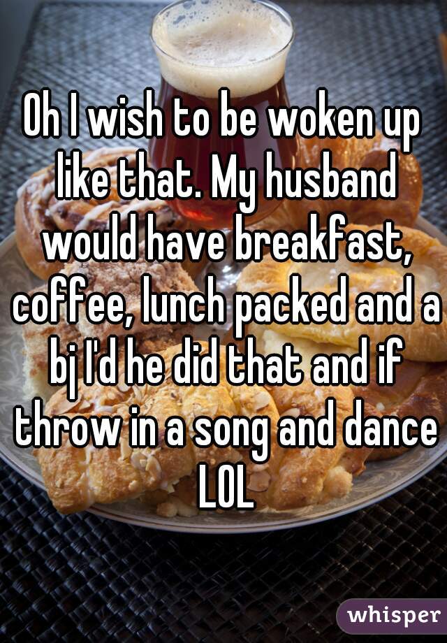 Oh I wish to be woken up like that. My husband would have breakfast, coffee, lunch packed and a bj I'd he did that and if throw in a song and dance LOL