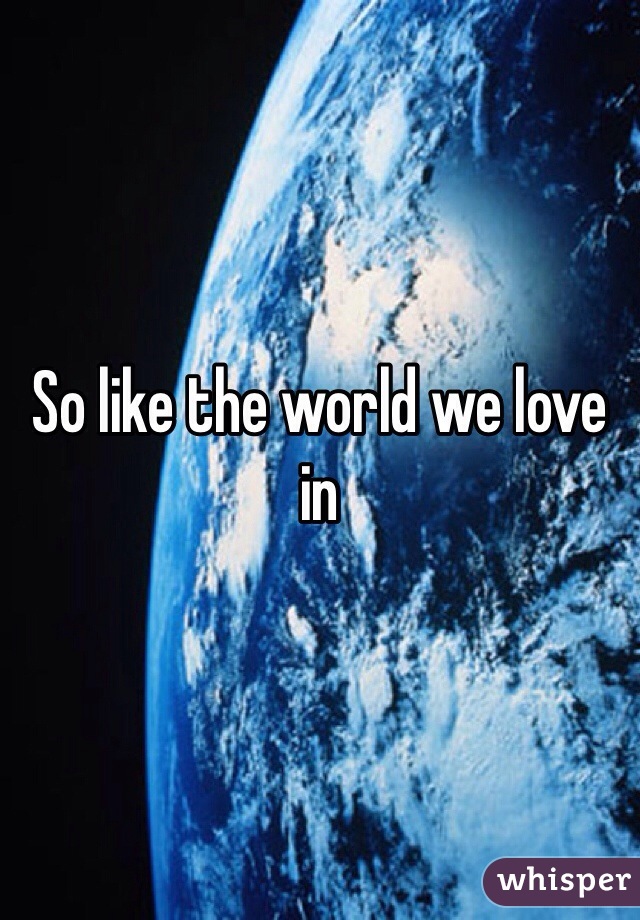 So like the world we love in