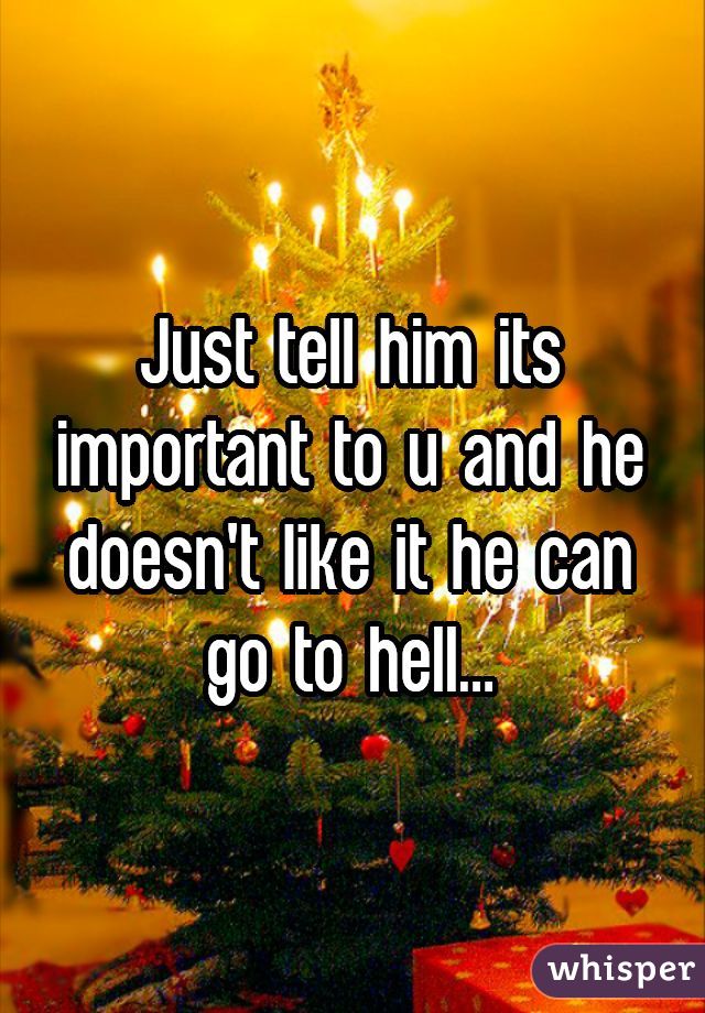 Just tell him its important to u and he doesn't like it he can go to hell...
