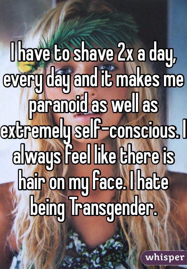 I have to shave 2x a day, every day and it makes me paranoid as well as extremely self-conscious. I always feel like there is hair on my face. I hate being Transgender.