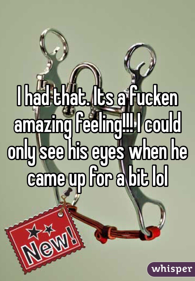 I had that. Its a fucken amazing feeling!!! I could only see his eyes when he came up for a bit lol