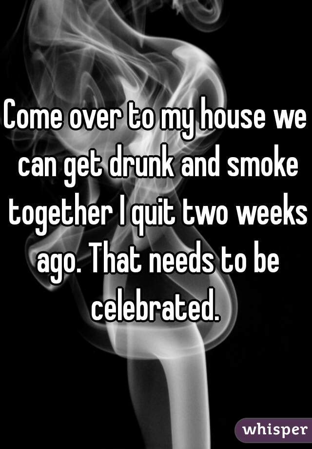 Come over to my house we can get drunk and smoke together I quit two weeks ago. That needs to be celebrated. 