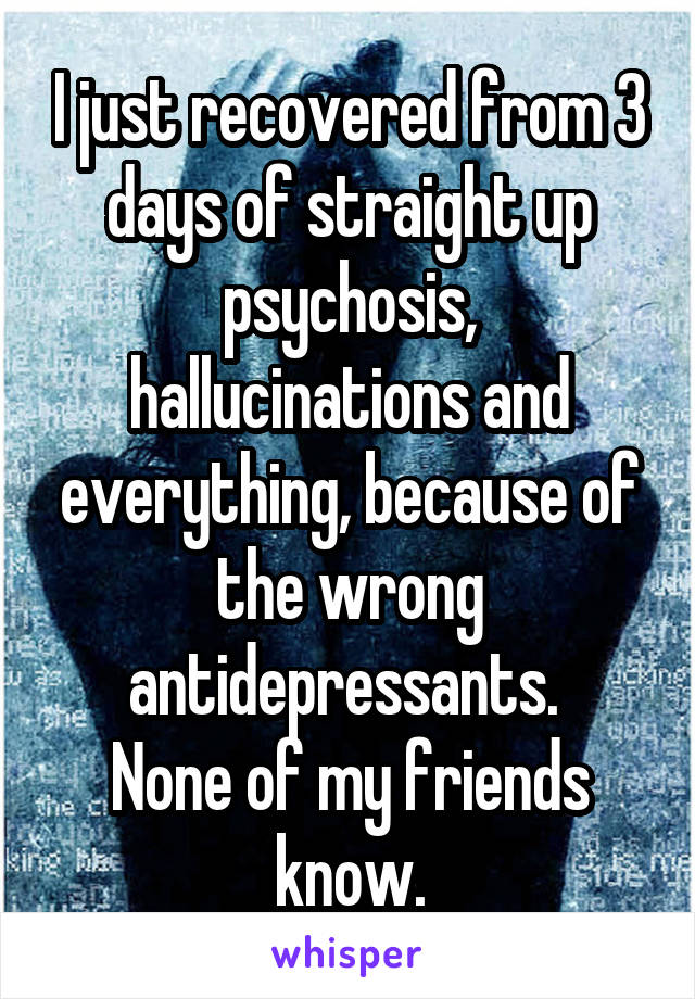 I just recovered from 3 days of straight up psychosis, hallucinations and everything, because of the wrong antidepressants. 
None of my friends know.