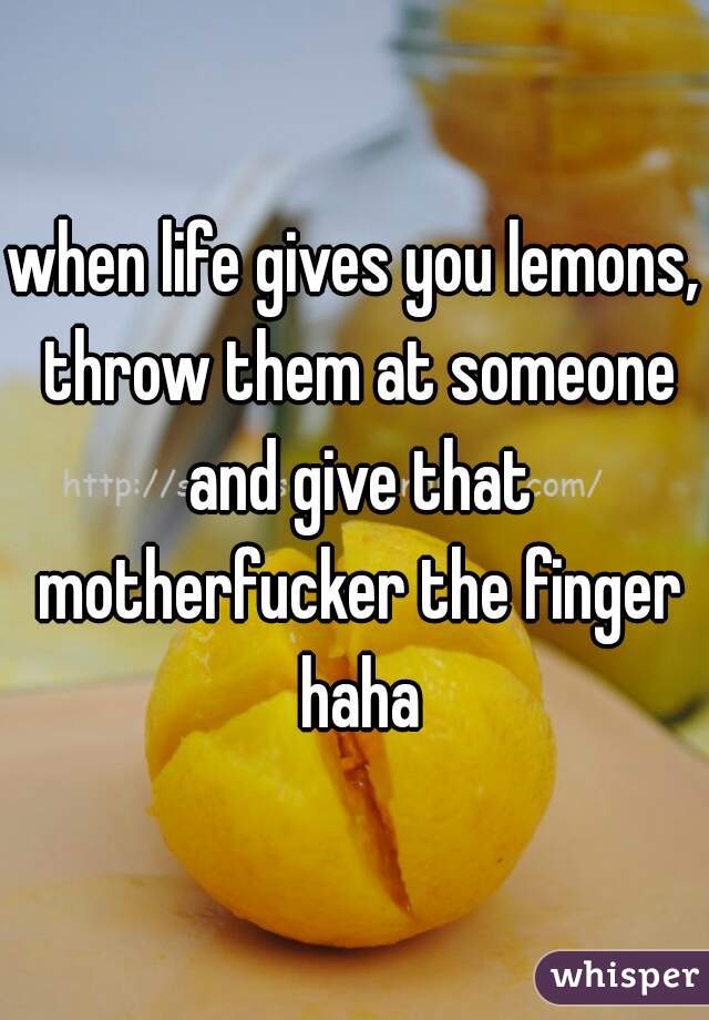 when life gives you lemons, throw them at someone and give that motherfucker the finger haha