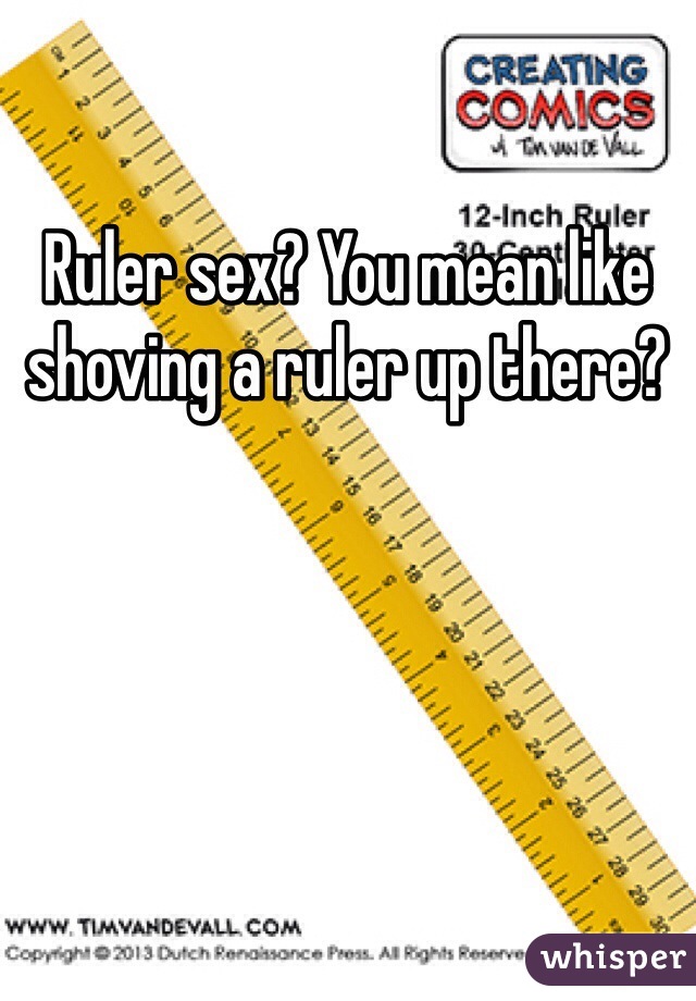 Ruler sex? You mean like shoving a ruler up there?