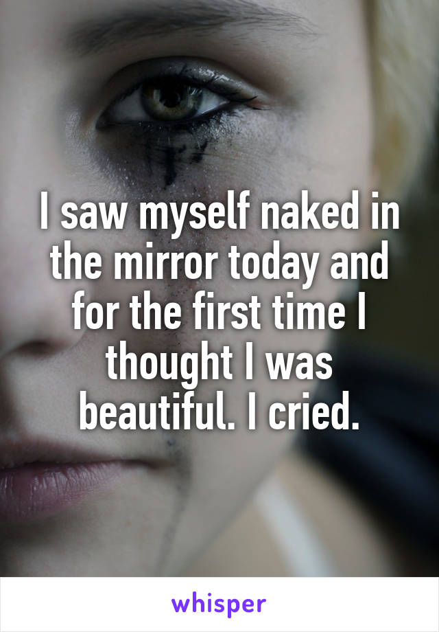 I saw myself naked in the mirror today and for the first time I thought I was beautiful. I cried.
