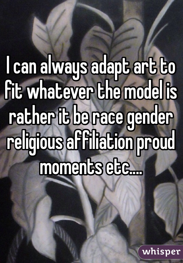 I can always adapt art to fit whatever the model is rather it be race gender religious affiliation proud moments etc....