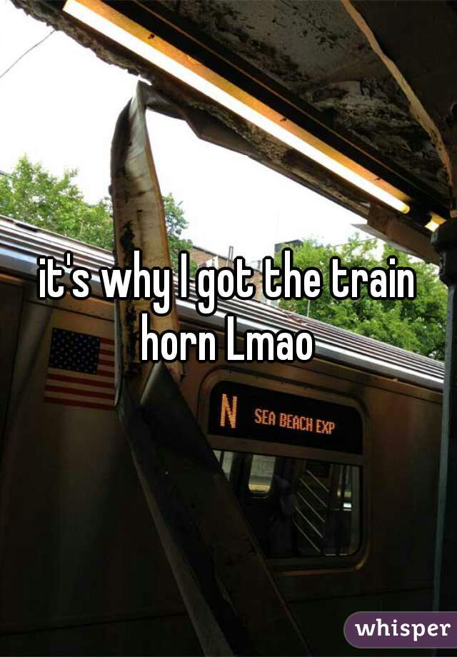 it's why I got the train horn Lmao 