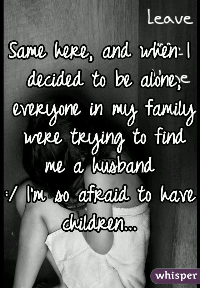 Same here, and when I decided to be alone, everyone in my family were trying to find me a husband 
:/ I'm so afraid to have children... 