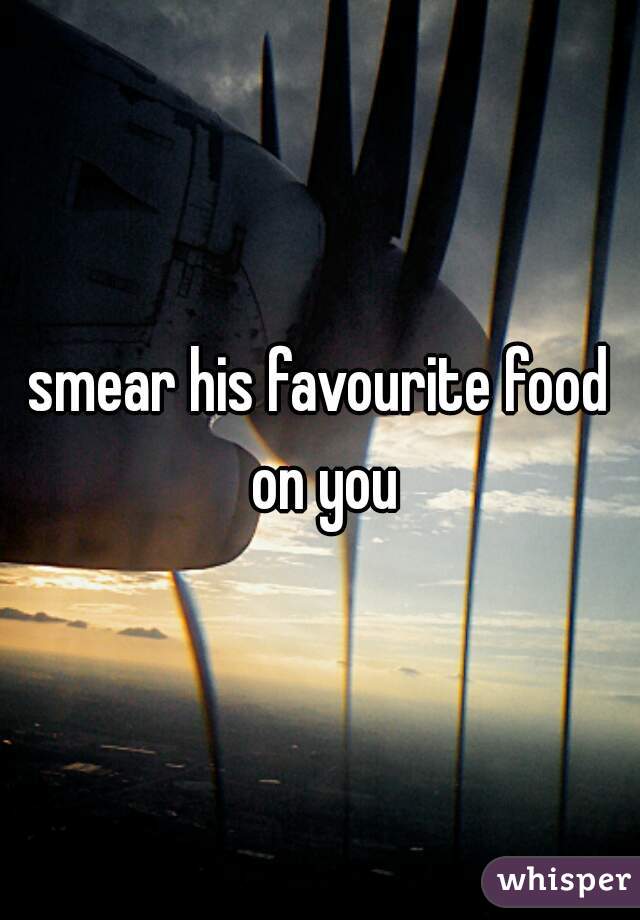 smear his favourite food on you