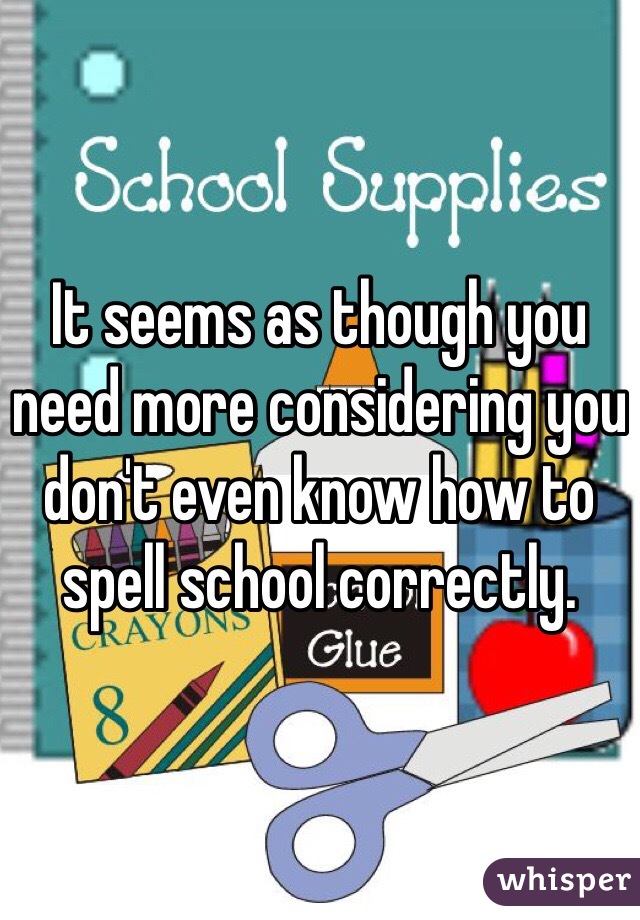 It seems as though you need more considering you don't even know how to spell school correctly.