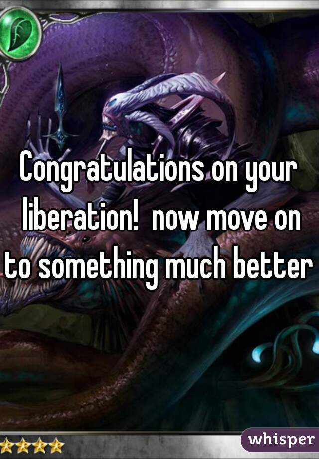 Congratulations on your liberation!  now move on to something much better 