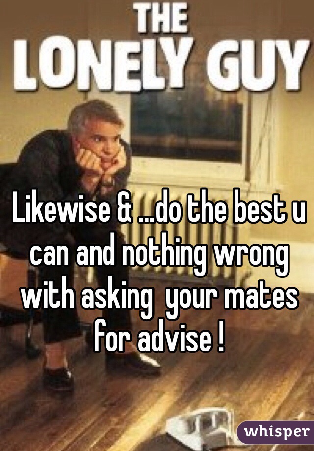 Likewise & ...do the best u can and nothing wrong with asking  your mates for advise !
