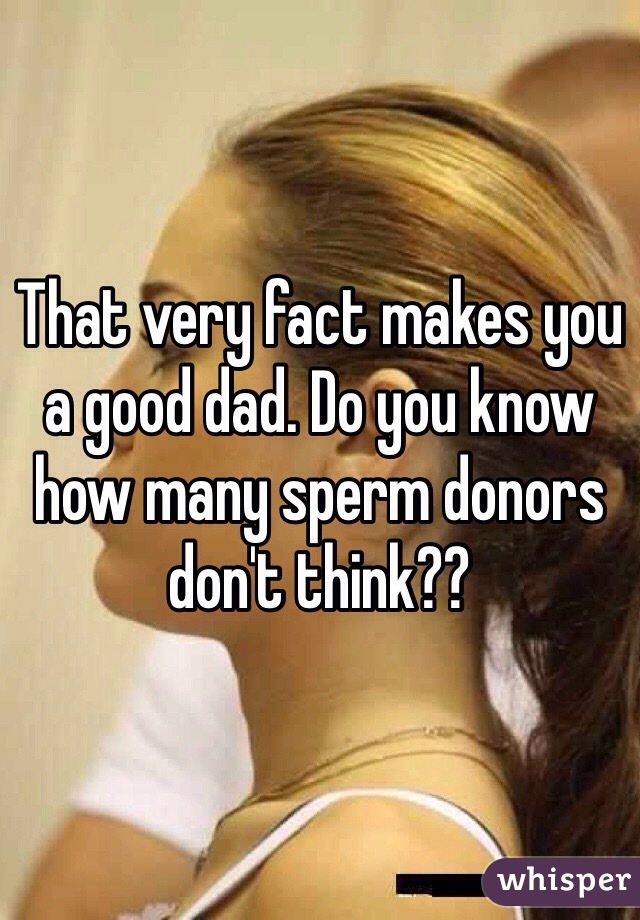 That very fact makes you a good dad. Do you know how many sperm donors don't think??