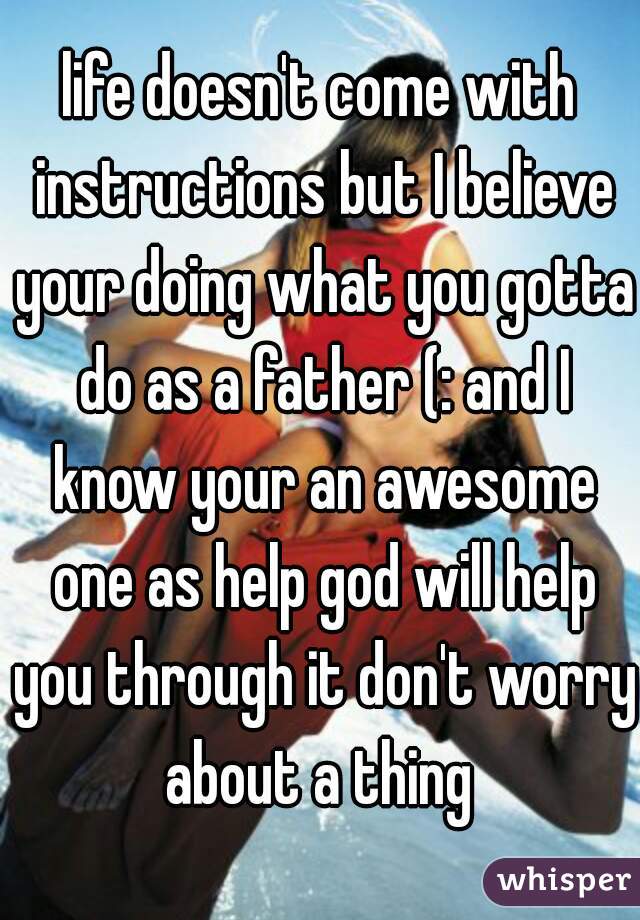 life doesn't come with instructions but I believe your doing what you gotta do as a father (: and I know your an awesome one as help god will help you through it don't worry about a thing 
