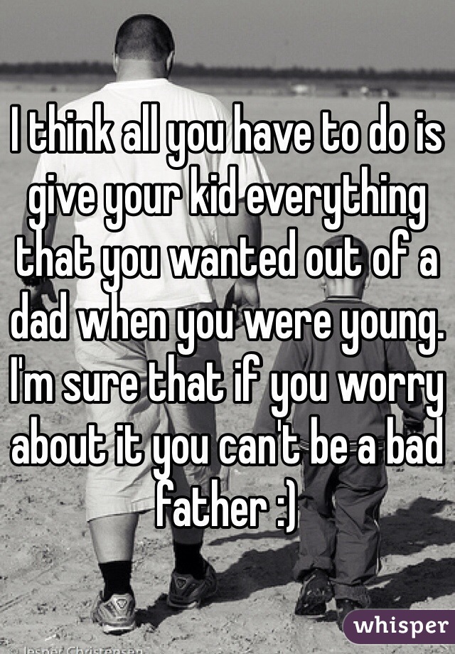 I think all you have to do is give your kid everything that you wanted out of a dad when you were young. I'm sure that if you worry about it you can't be a bad father :)