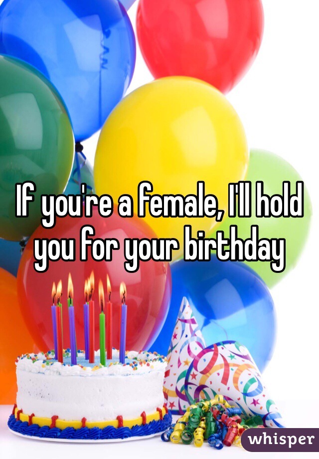 If you're a female, I'll hold you for your birthday 
