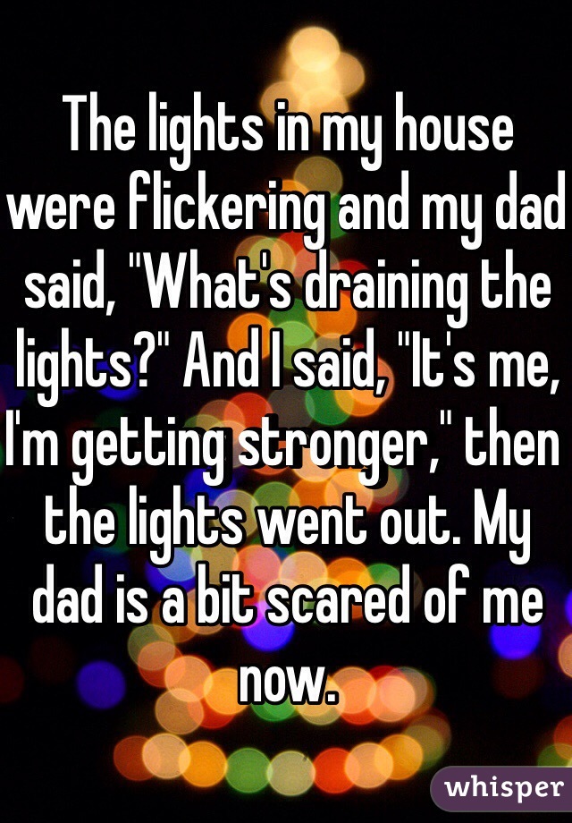 The lights in my house were flickering and my dad said, "What's draining the lights?" And I said, "It's me, I'm getting stronger," then the lights went out. My dad is a bit scared of me now.