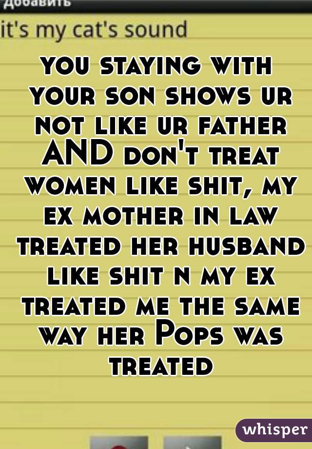 you staying with your son shows ur not like ur father AND don't treat women like shit, my ex mother in law treated her husband like shit n my ex treated me the same way her Pops was treated