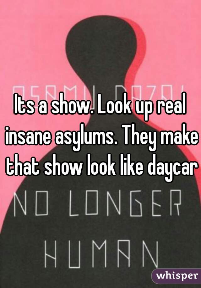 Its a show. Look up real insane asylums. They make that show look like daycare