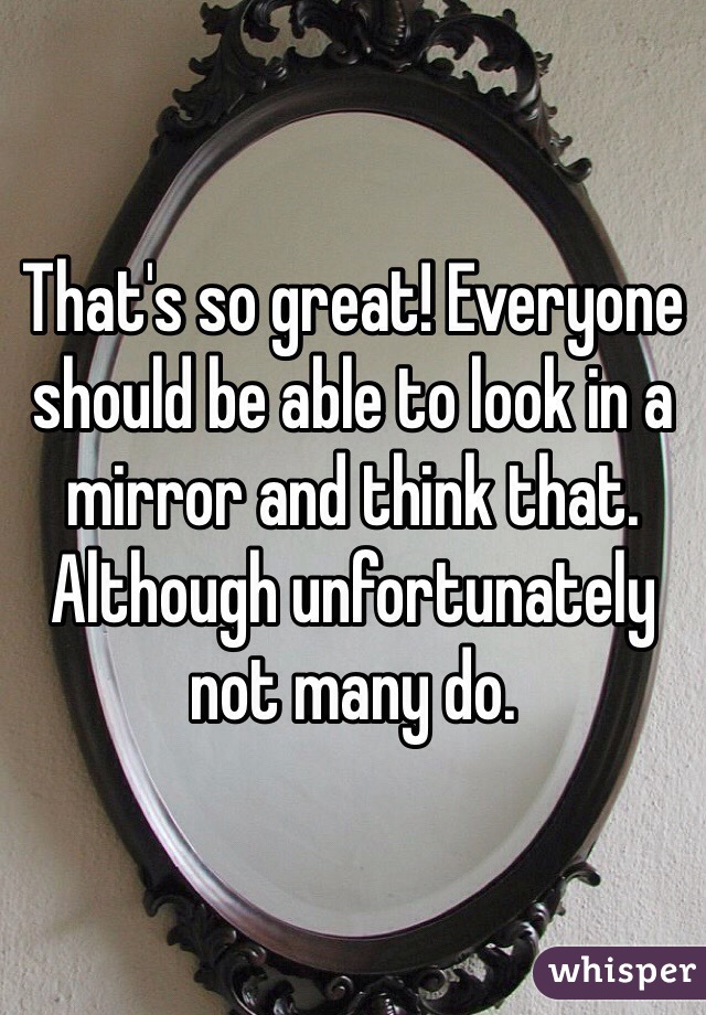 That's so great! Everyone should be able to look in a mirror and think that. Although unfortunately not many do. 