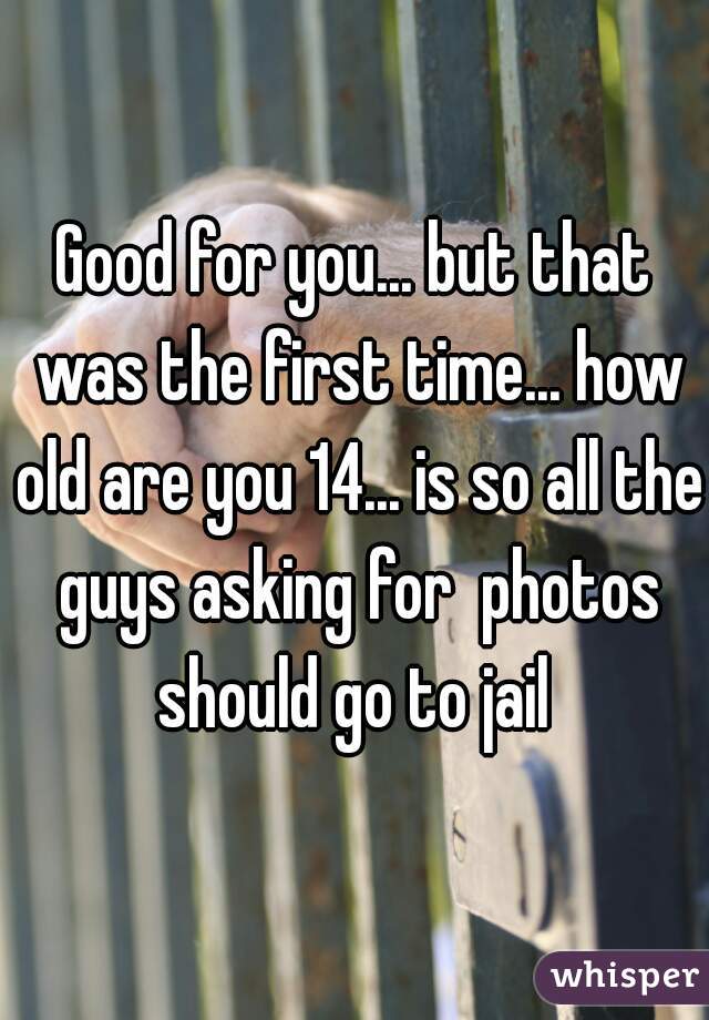 Good for you... but that was the first time... how old are you 14... is so all the guys asking for  photos should go to jail 