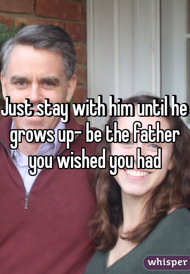Just stay with him until he grows up- be the father you wished you had