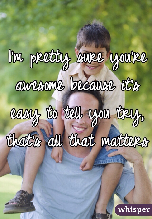 I'm pretty sure you're awesome because it's easy to tell you try, that's all that matters