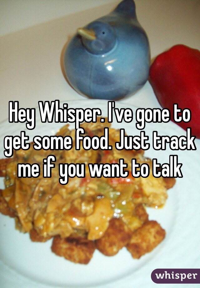 Hey Whisper. I've gone to get some food. Just track me if you want to talk