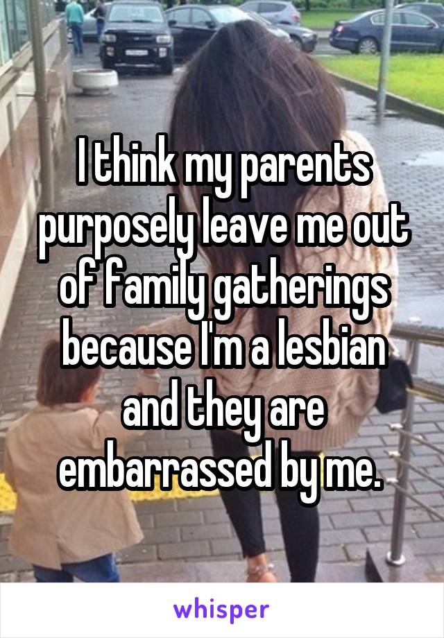 I think my parents purposely leave me out of family gatherings because I'm a lesbian and they are embarrassed by me. 