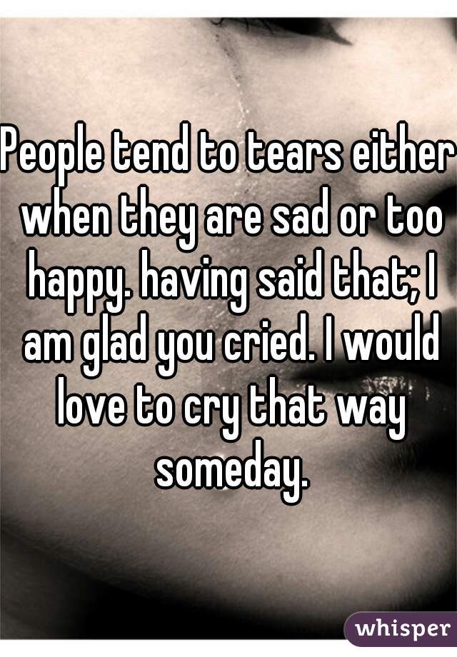 People tend to tears either when they are sad or too happy. having said that; I am glad you cried. I would love to cry that way someday.