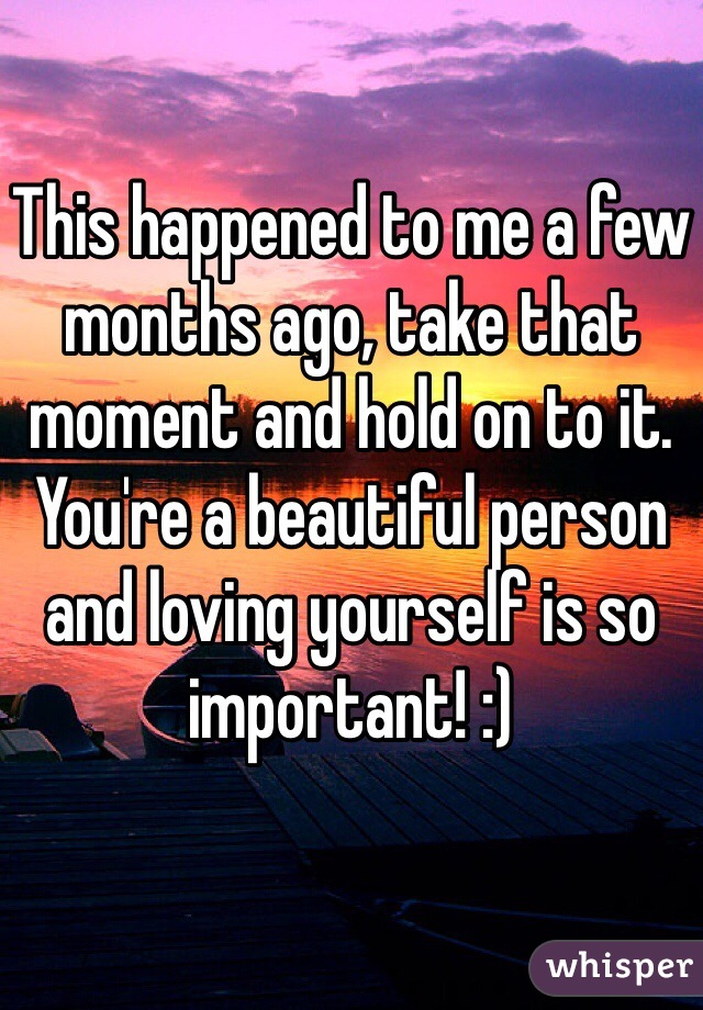 This happened to me a few months ago, take that moment and hold on to it. You're a beautiful person and loving yourself is so important! :)