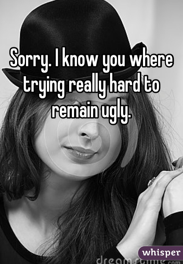 Sorry. I know you where trying really hard to remain ugly.