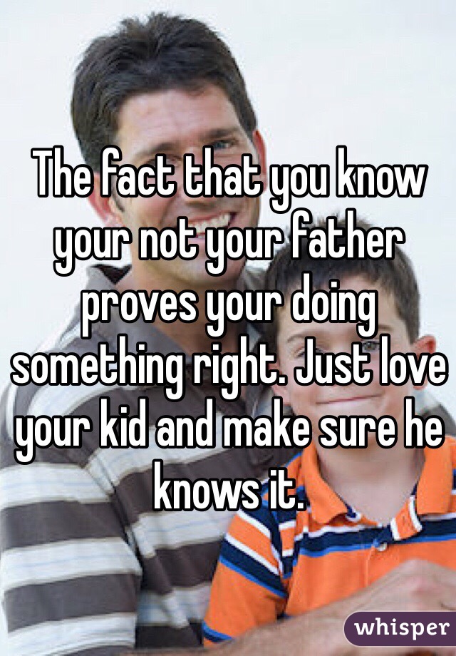 The fact that you know your not your father proves your doing something right. Just love your kid and make sure he knows it. 