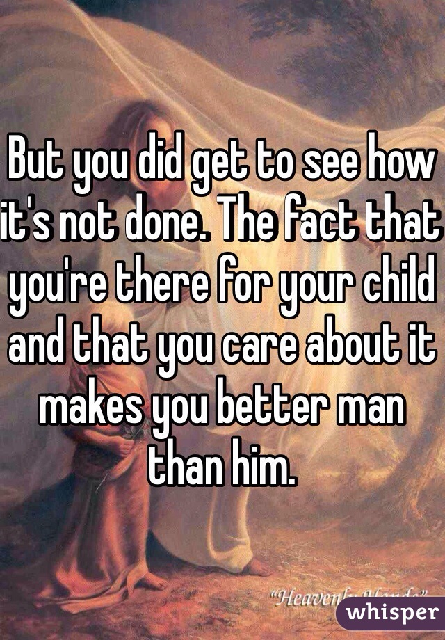 But you did get to see how it's not done. The fact that you're there for your child and that you care about it makes you better man than him. 
