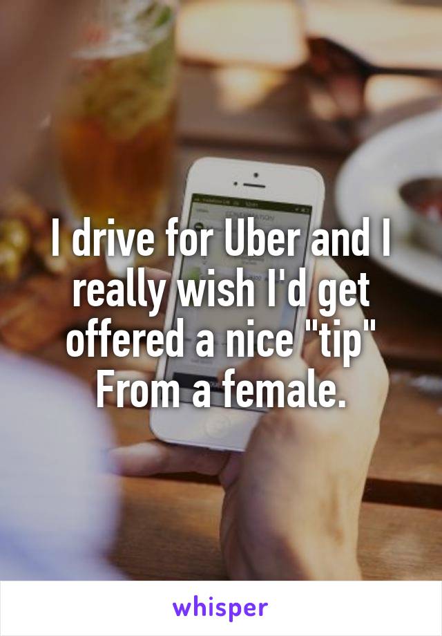 I drive for Uber and I really wish I'd get offered a nice "tip" From a female.