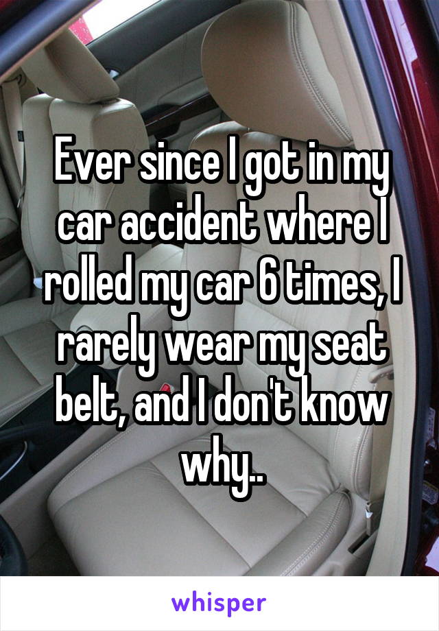 Ever since I got in my car accident where I rolled my car 6 times, I rarely wear my seat belt, and I don't know why..